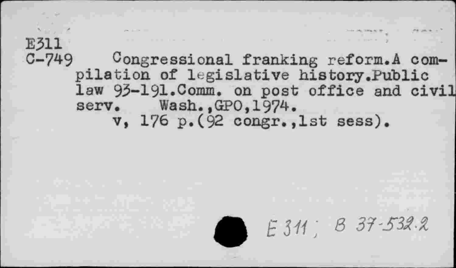 ﻿E311 0-749
Congressional franking reform.A compilation of legislative history.Public law 93-191 »Comm, on post office and civi: serv. Wash.,GP0,1974.
v, 176 p.(92 congr.,1st sess).
£37/; 8